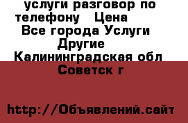 услуги разговор по телефону › Цена ­ 800 - Все города Услуги » Другие   . Калининградская обл.,Советск г.